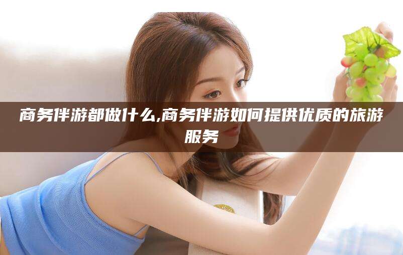 诸城商务伴游都做什么,商务伴游如何提供优质的旅游服务