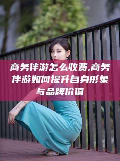 诸城商务伴游怎么收费,商务伴游如何提升自身形象与品牌价值