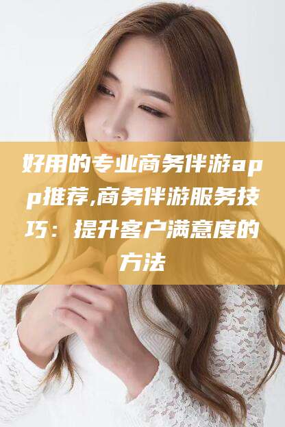 诸城好用的专业商务伴游app推荐,商务伴游服务技巧：提升客户满意度的方法