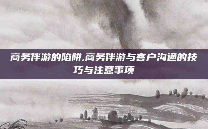 诸城商务伴游的陷阱,商务伴游与客户沟通的技巧与注意事项