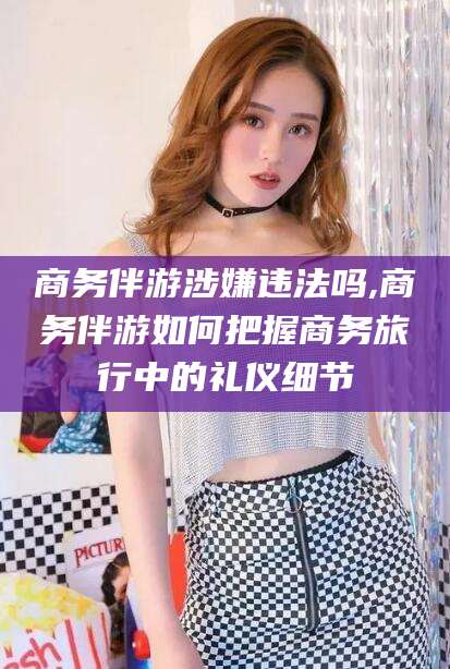 诸城商务伴游涉嫌违法吗,商务伴游如何把握商务旅行中的礼仪细节