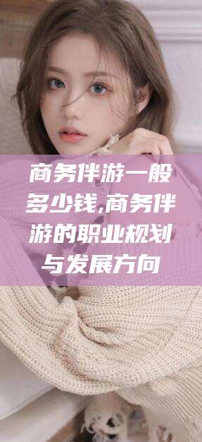 诸城商务伴游一般多少钱,商务伴游的职业规划与发展方向