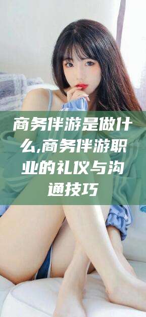 诸城商务伴游是做什么,商务伴游职业的礼仪与沟通技巧