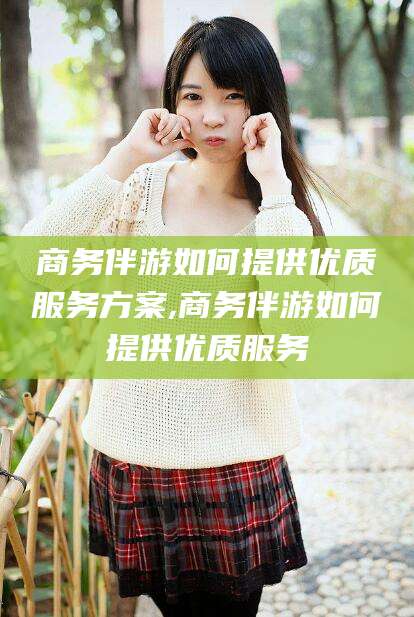 诸城商务伴游如何提供优质服务方案,商务伴游如何提供优质服务