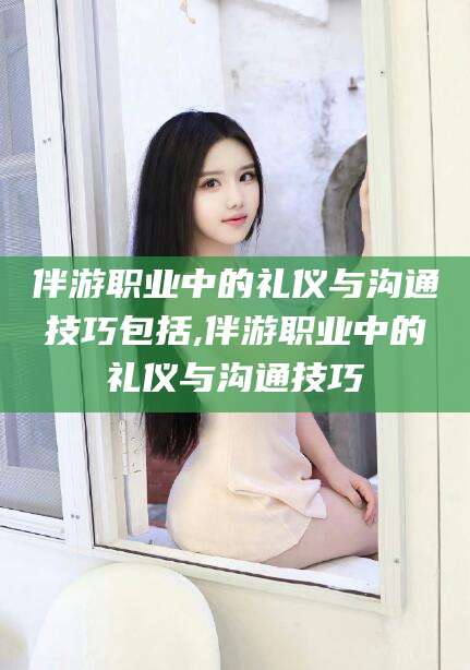 诸城伴游职业中的礼仪与沟通技巧包括,伴游职业中的礼仪与沟通技巧