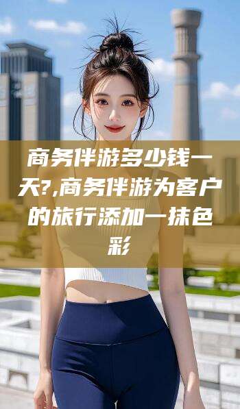 诸城商务伴游多少钱一天?,商务伴游为客户的旅行添加一抹色彩