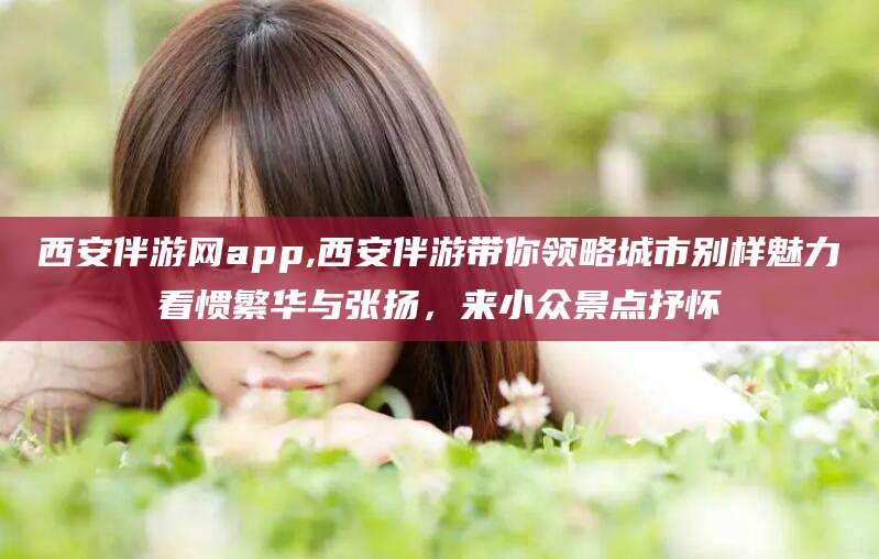 诸城西安伴游网app,西安伴游带你领略城市别样魅力看惯繁华与张扬，来小众景点抒怀