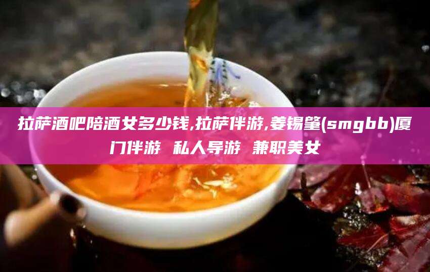 诸城拉萨酒吧陪酒女多少钱,拉萨伴游,姜锡肇(smgbb)厦门伴游 私人导游 兼职美女