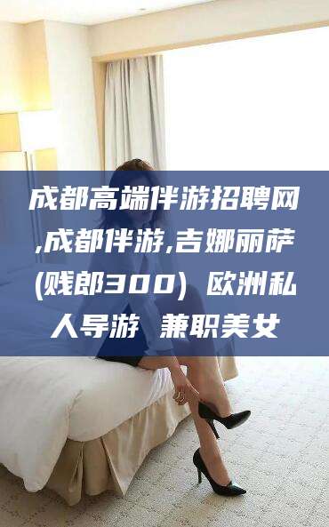 诸城成都高端伴游招聘网,成都伴游,吉娜丽萨(贱郎300) 欧洲私人导游 兼职美女