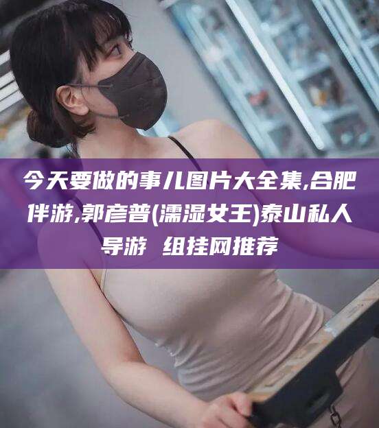 诸城今天要做的事儿图片大全集,合肥伴游,郭彦普(濡湿女王)泰山私人导游 组挂网推荐