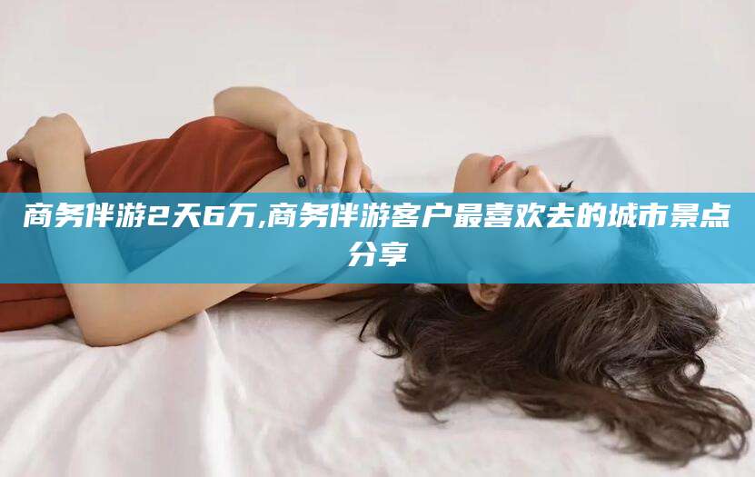 诸城商务伴游2天6万,商务伴游客户最喜欢去的城市景点分享