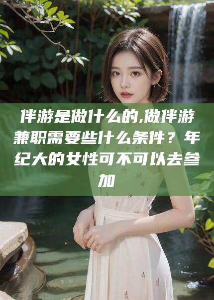诸城伴游是做什么的,做伴游兼职需要些什么条件？年纪大的女性可不可以去参加