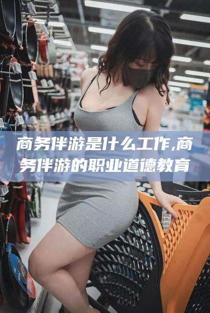 诸城商务伴游是什么工作,商务伴游的职业道德教育