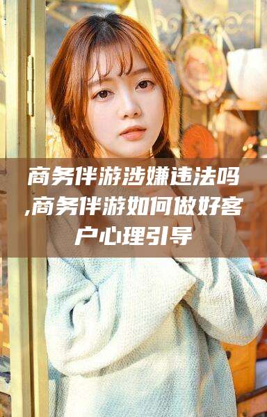 诸城商务伴游涉嫌违法吗,商务伴游如何做好客户心理引导