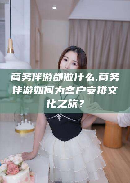 诸城商务伴游都做什么,商务伴游如何为客户安排文化之旅？
