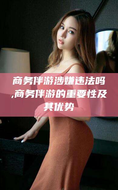 诸城商务伴游涉嫌违法吗,商务伴游的重要性及其优势