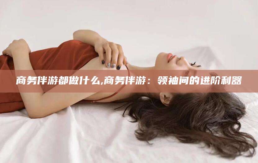 诸城商务伴游都做什么,商务伴游：领袖间的进阶利器