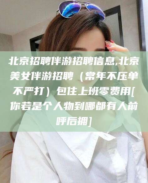 诸城北京招聘伴游招聘信息,北京美女伴游招聘（常年不压单不严打）包住上班零费用[你若是个人物到哪都有人前呼后拥]