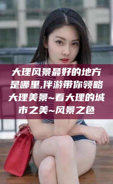 诸城大理风景最好的地方是哪里,伴游带你领略大理美景~看大理的城市之美~风景之色