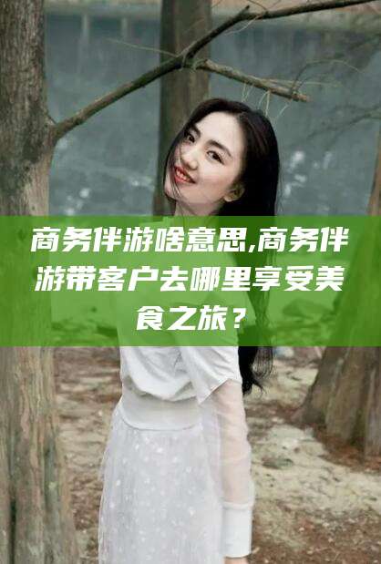 诸城商务伴游啥意思,商务伴游带客户去哪里享受美食之旅？