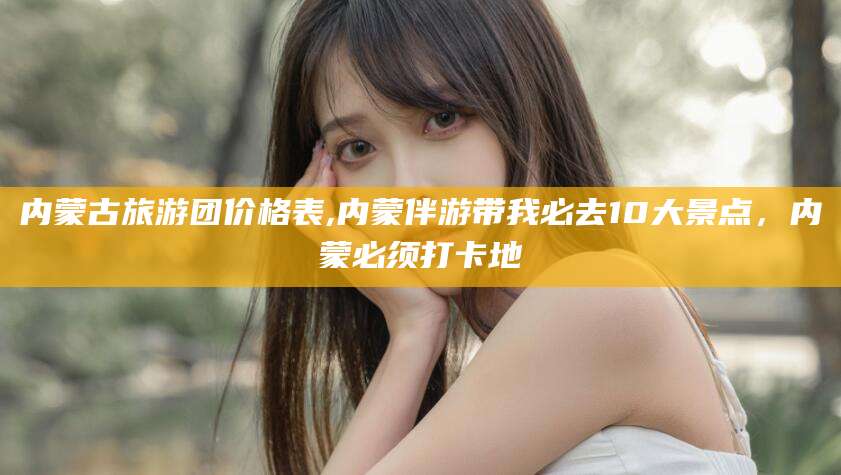 诸城内蒙古旅游团价格表,内蒙伴游带我必去10大景点，内蒙必须打卡地