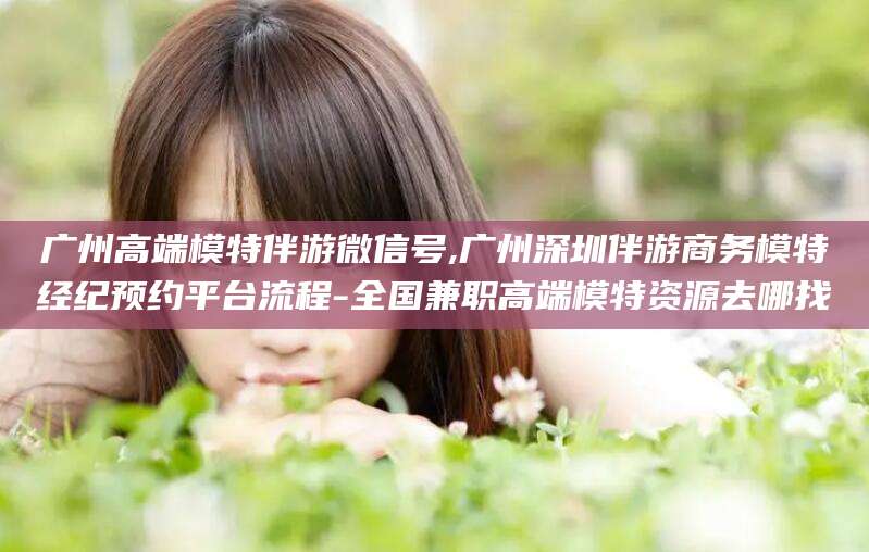 诸城广州高端模特伴游微信号,广州深圳伴游商务模特经纪预约平台流程-全国兼职高端模特资源去哪找