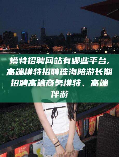 诸城模特招聘网站有哪些平台,高端模特招聘珠海陪游长期招聘高端商务模特、高端伴游