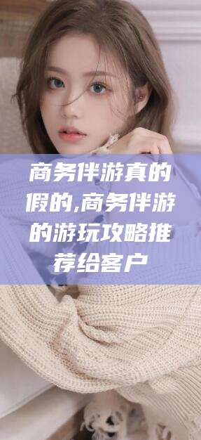 诸城商务伴游真的假的,商务伴游的游玩攻略推荐给客户