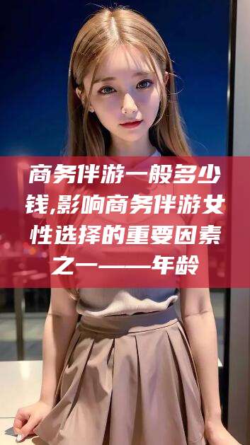 诸城商务伴游一般多少钱,影响商务伴游女性选择的重要因素之一——年龄
