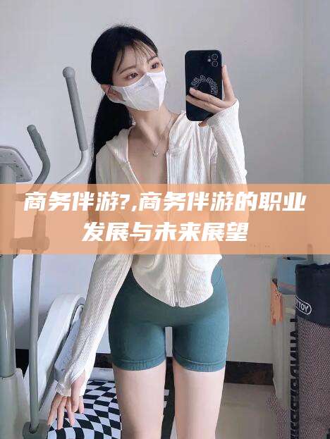 诸城商务伴游?,商务伴游的职业发展与未来展望