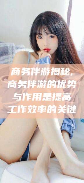 诸城商务伴游揭秘,商务伴游的优势与作用是提高工作效率的关键